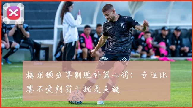 梅尔顿分享制胜补篮心得：专注比赛不受判罚干扰是关键